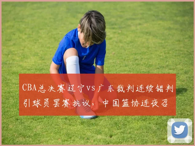 CBA总决赛辽宁vs广东裁判连续错判引球员罢赛抗议，中国篮协连夜召开紧急会议