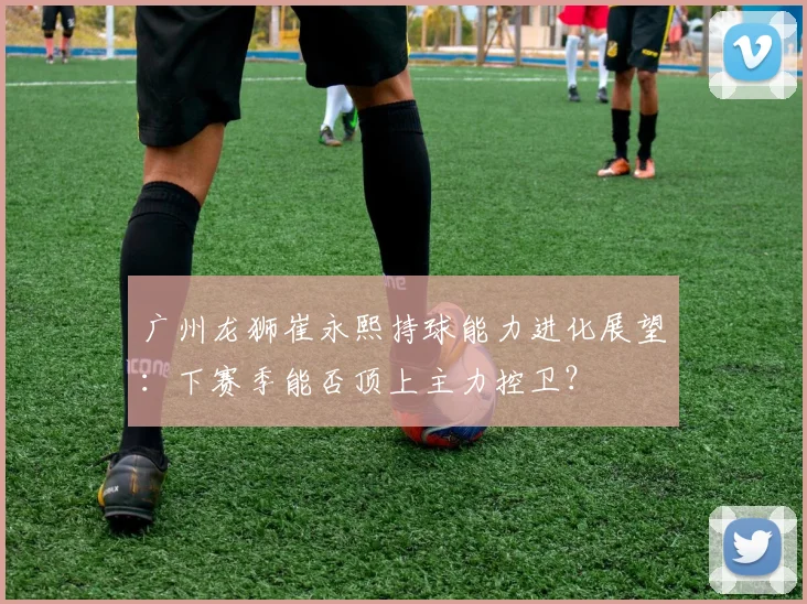 广州龙狮崔永熙持球能力进化展望:下赛季能否顶上主力控卫?