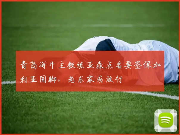 青岛海牛主教练亚森点名要签保加利亚国脚，老东家或放行