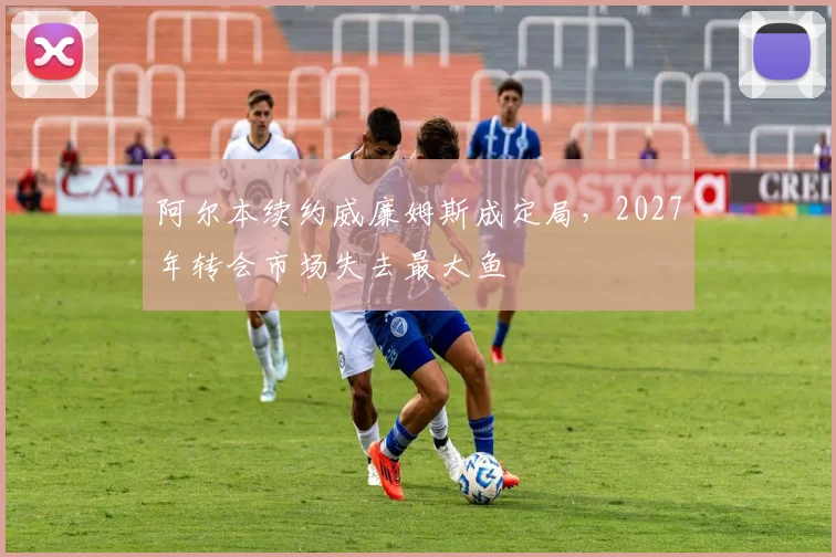 阿尔本续约威廉姆斯成定局，2027年转会市场失去最大鱼
