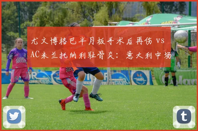 尤文博格巴半月板手术后再伤 vs AC米兰托纳利耻骨炎：意大利中场双核复出成谜？