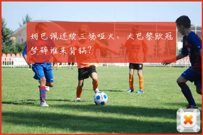 姆巴佩连续三场哑火，大巴黎欧冠梦碎谁来背锅？