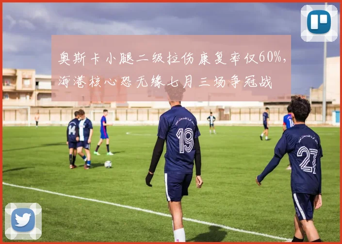 奥斯卡小腿二级拉伤康复率仅60%，海港核心恐无缘七月三场争冠战